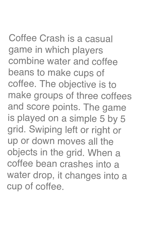 Coffee Crash

Coffee Crash is a casual game in which players combine water and coffee beans to make cups of coffee. The objective is to make groups of three coffees and score points. The game is played on a simple 5 by 5 grid. Swiping left or right or up or down moves all the objects in the grid. When a coffee bean crashes into a water drop, it changes into a cup of coffee.

